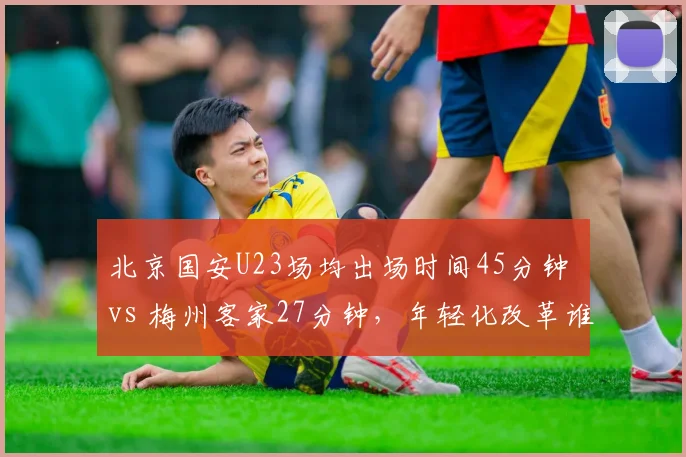 北京国安U23场均出场时间45分钟 vs 梅州客家27分钟，年轻化改革谁走得更远