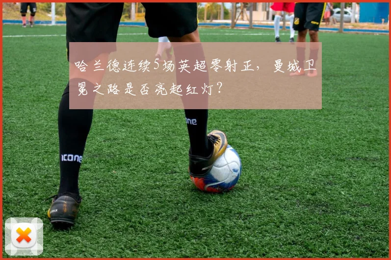 哈兰德连续5场英超零射正，曼城卫冕之路是否亮起红灯？