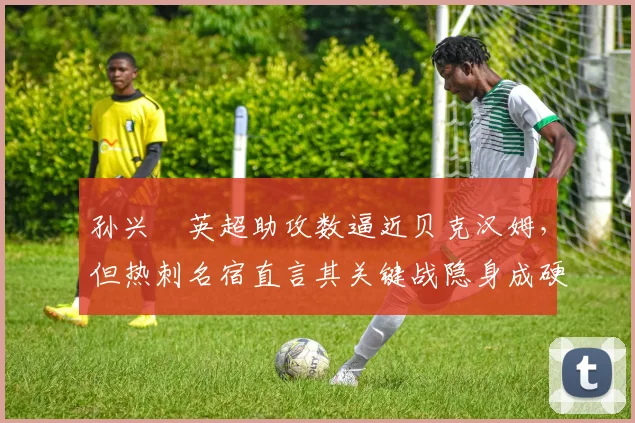 孙兴慜英超助攻数逼近贝克汉姆，但热刺名宿直言其关键战隐身成硬伤