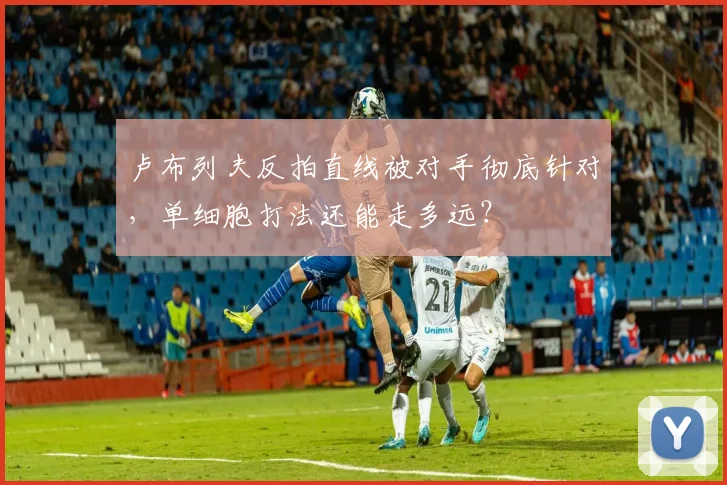卢布列夫反拍直线被对手彻底针对，单细胞打法还能走多远？