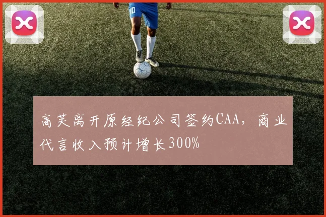 高芙离开原经纪公司签约CAA，商业代言收入预计增长300%